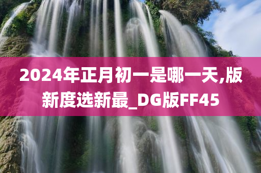 2024年正月初一是哪一天,版新度选新最_DG版FF45