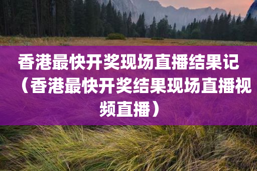 香港最快开奖现场直播结果记（香港最快开奖结果现场直播视频直播）