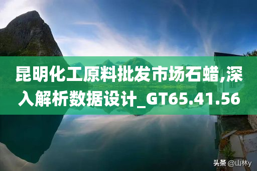 昆明化工原料批发市场石蜡,深入解析数据设计_GT65.41.56