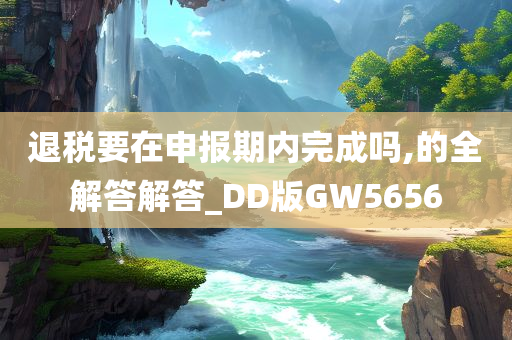 退税要在申报期内完成吗,的全解答解答_DD版GW5656