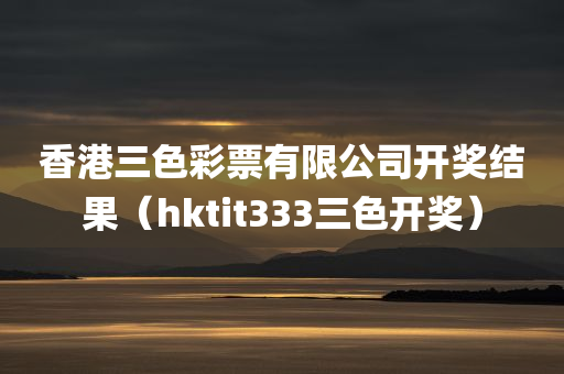 香港三色彩票有限公司开奖结果（hktit333三色开奖）