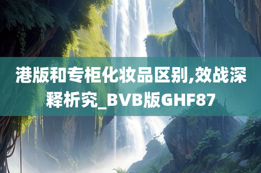 港版和专柜化妆品区别,效战深释析究_BVB版GHF87