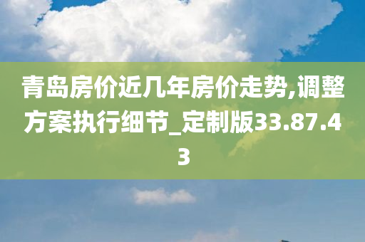 青岛房价近几年房价走势,调整方案执行细节_定制版33.87.43