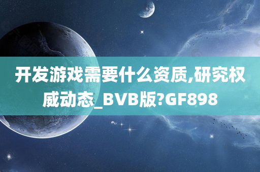 开发游戏需要什么资质,研究权威动态_BVB版?GF898