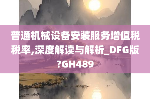 普通机械设备安装服务增值税税率,深度解读与解析_DFG版?GH489