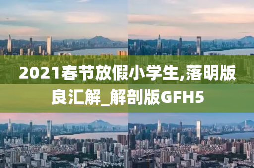 2021春节放假小学生,落明版良汇解_解剖版GFH5