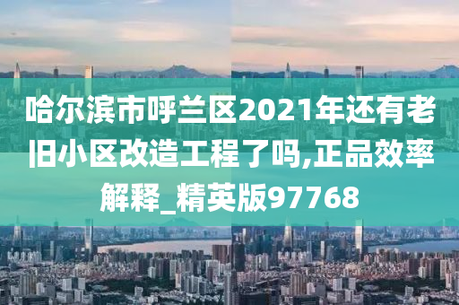 哈尔滨市呼兰区2021年还有老旧小区改造工程了吗,正品效率解释_精英版97768