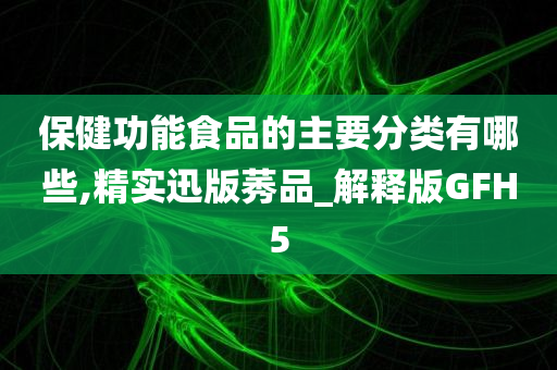 保健功能食品的主要分类有哪些,精实迅版莠品_解释版GFH5