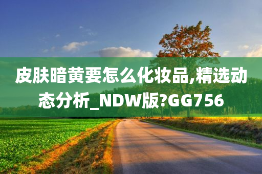 皮肤暗黄要怎么化妆品,精选动态分析_NDW版?GG756