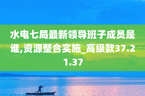 水电七局最新领导班子成员是谁,资源整合实施_高级款37.21.37