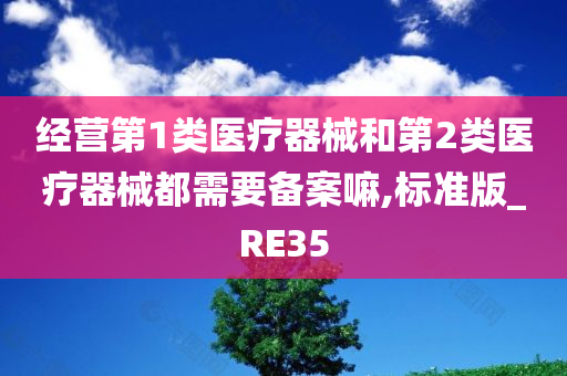 经营第1类医疗器械和第2类医疗器械都需要备案嘛,标准版_RE35