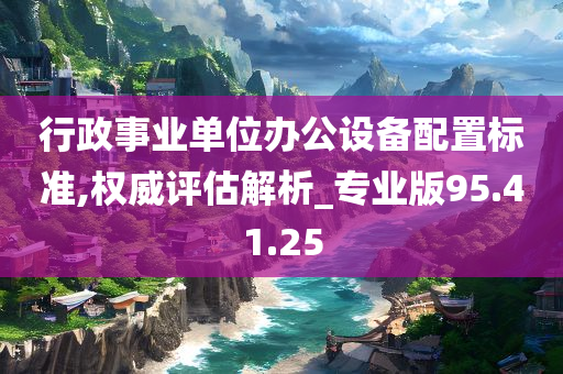 行政事业单位办公设备配置标准,权威评估解析_专业版95.41.25