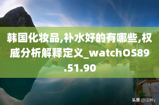 韩国化妆品,补水好的有哪些,权威分析解释定义_watchOS89.51.90