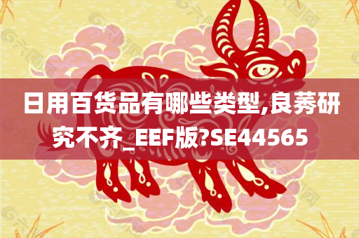 日用百货品有哪些类型,良莠研究不齐_EEF版?SE44565