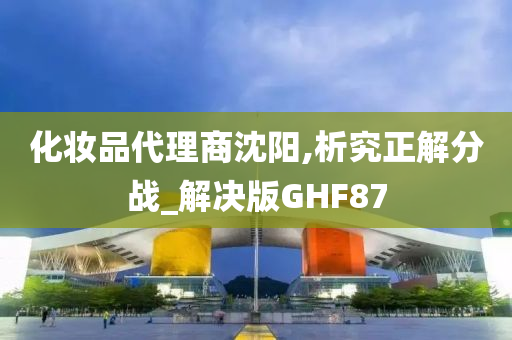 化妆品代理商沈阳,析究正解分战_解决版GHF87