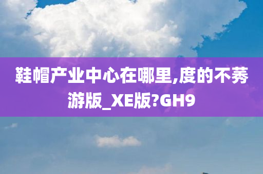 鞋帽产业中心在哪里,度的不莠游版_XE版?GH9