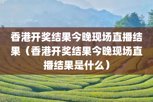 香港开奖结果今晚现场直播结果（香港开奖结果今晚现场直播结果是什么）