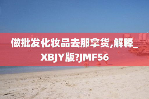 做批发化妆品去那拿货,解释_XBJY版?JMF56