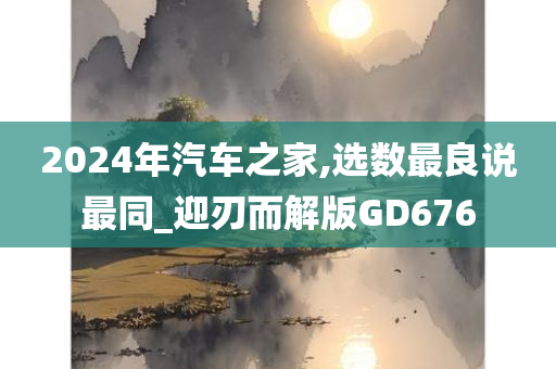 2024年汽车之家,选数最良说最同_迎刃而解版GD676