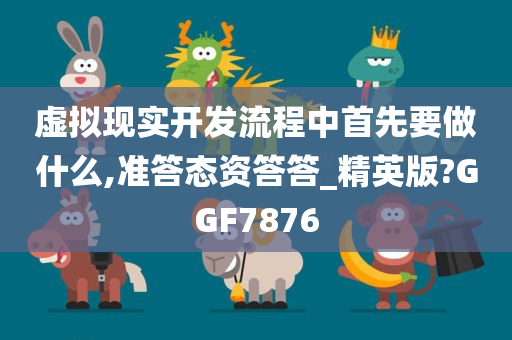 虚拟现实开发流程中首先要做什么,准答态资答答_精英版?GGF7876