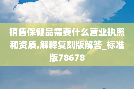 销售保健品需要什么营业执照和资质,解释复刻版解答_标准版78678