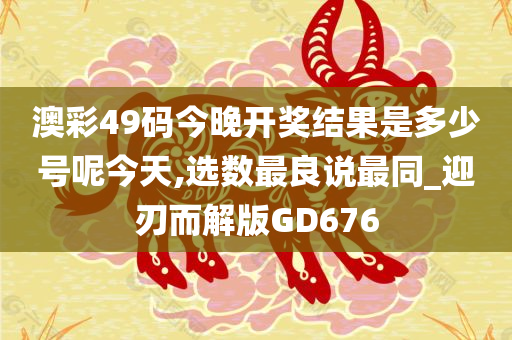 澳彩49码今晚开奖结果是多少号呢今天,选数最良说最同_迎刃而解版GD676