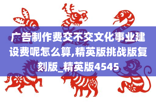 广告制作费交不交文化事业建设费呢怎么算,精英版挑战版复刻版_精英版4545