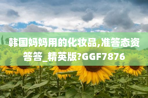 韩国妈妈用的化妆品,准答态资答答_精英版?GGF7876