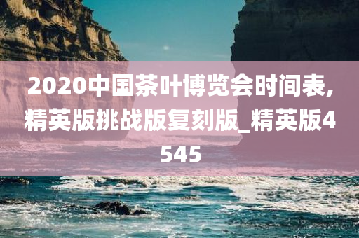 2020中国茶叶博览会时间表,精英版挑战版复刻版_精英版4545