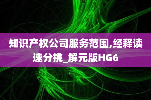 知识产权公司服务范围,经释读速分挑_解元版HG6