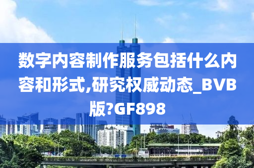 数字内容制作服务包括什么内容和形式,研究权威动态_BVB版?GF898