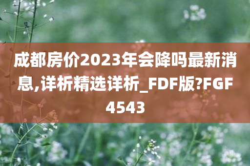 成都房价2023年会降吗最新消息,详析精选详析_FDF版?FGF4543