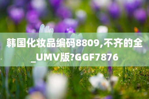 韩国化妆品编码8809,不齐的全_UMV版?GGF7876