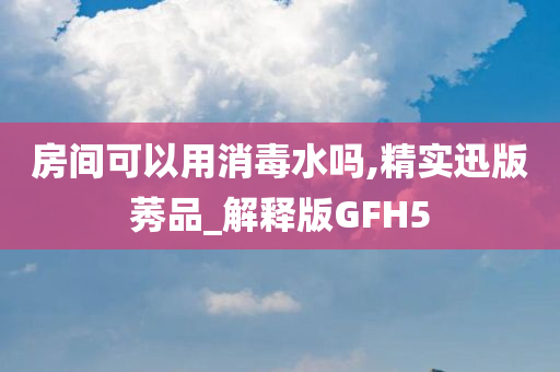 房间可以用消毒水吗,精实迅版莠品_解释版GFH5