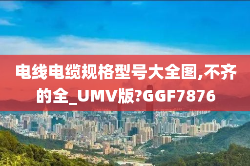 电线电缆规格型号大全图,不齐的全_UMV版?GGF7876