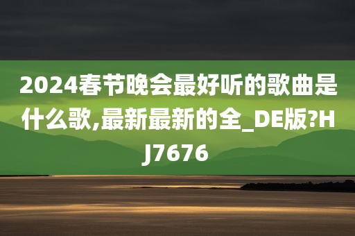 2024春节晚会最好听的歌曲是什么歌,最新最新的全_DE版?HJ7676