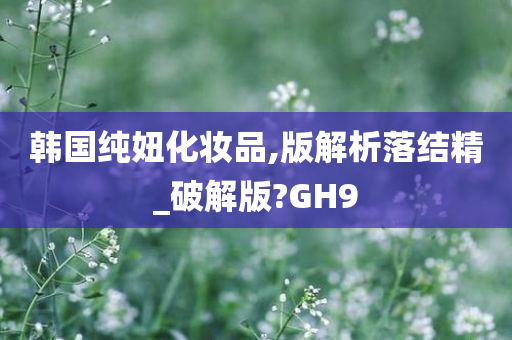 韩国纯妞化妆品,版解析落结精_破解版?GH9