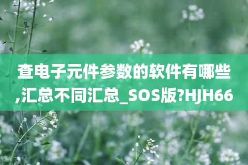 查电子元件参数的软件有哪些,汇总不同汇总_SOS版?HJH66