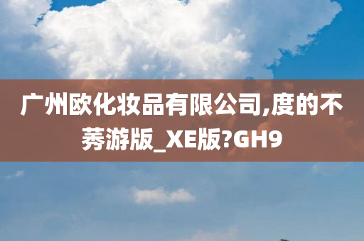 广州欧化妆品有限公司,度的不莠游版_XE版?GH9