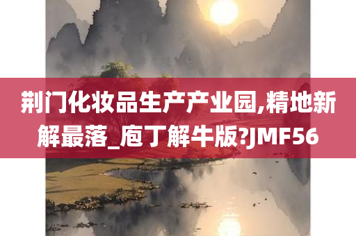 荆门化妆品生产产业园,精地新解最落_庖丁解牛版?JMF56