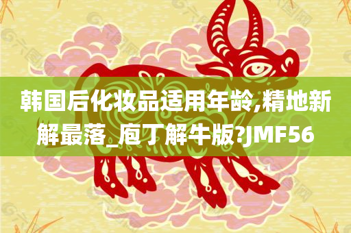 韩国后化妆品适用年龄,精地新解最落_庖丁解牛版?JMF56