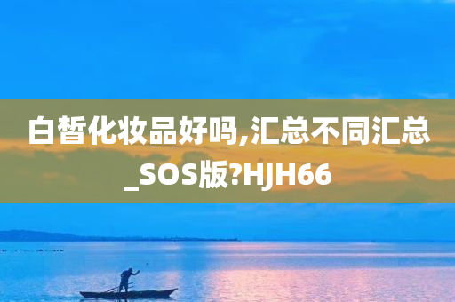 白皙化妆品好吗,汇总不同汇总_SOS版?HJH66