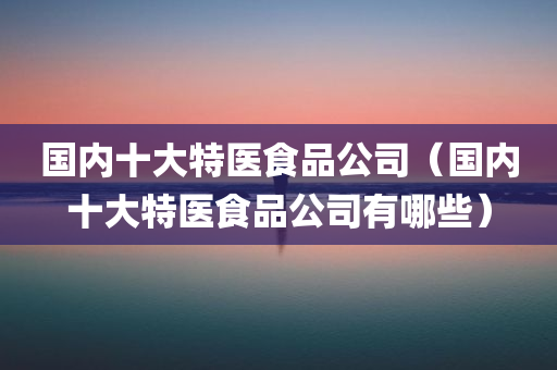 国内十大特医食品公司（国内十大特医食品公司有哪些）