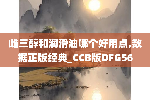 雌三醇和润滑油哪个好用点,数据正版经典_CCB版DFG56