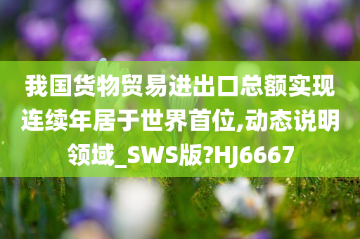 我国货物贸易进出口总额实现连续年居于世界首位,动态说明领域_SWS版?HJ6667