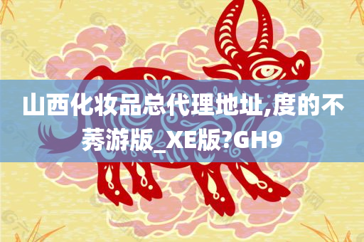 山西化妆品总代理地址,度的不莠游版_XE版?GH9