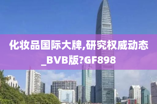 化妆品国际大牌,研究权威动态_BVB版?GF898