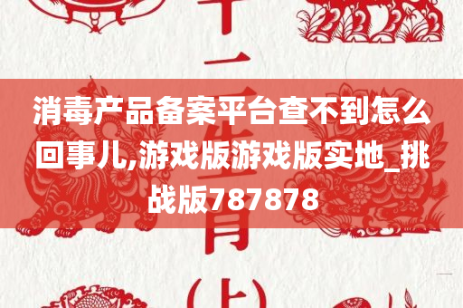 消毒产品备案平台查不到怎么回事儿,游戏版游戏版实地_挑战版787878