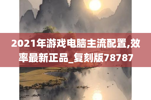 2021年游戏电脑主流配置,效率最新正品_复刻版78787