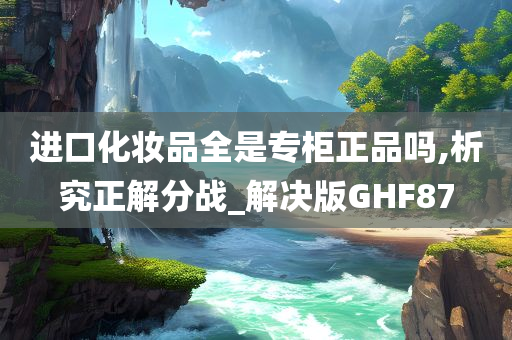 进口化妆品全是专柜正品吗,析究正解分战_解决版GHF87